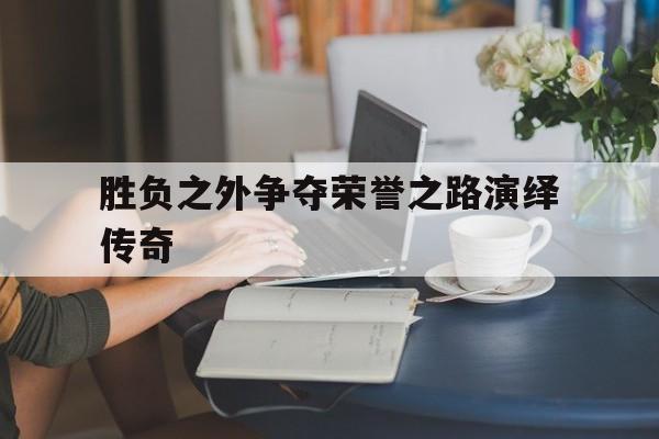 关于胜负之外争夺荣誉之路演绎传奇的信息